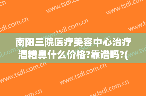 南阳三院医疗美容中心治疗酒糟鼻什么价格?靠谱吗?(治疗酒糟鼻要多少钱)