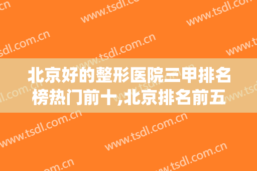 北京好的整形医院三甲排名榜热门前十,北京排名前五的整形医院(北京三甲整形医院哪家最好排行榜)