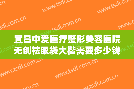 宜昌中爱医疗整形美容医院无创祛眼袋大楷需要多少钱?可靠吗?(宜昌中爱整形医院怎么样)