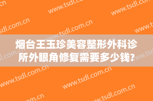 烟台王玉珍美容整形外科诊所外眼角修复需要多少钱?怎么样?(烟台璞玉医疗整形医院)