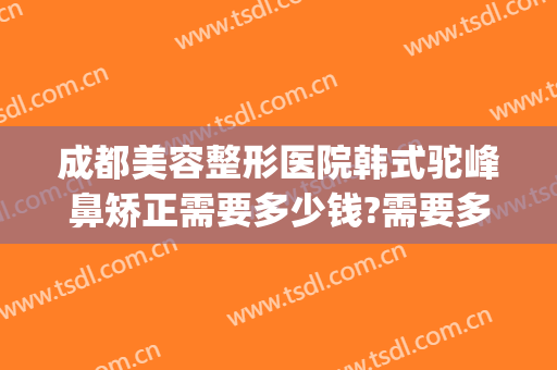 成都美容整形医院韩式驼峰鼻矫正需要多少钱?需要多久恢复?(成都韩式隆鼻多少钱)