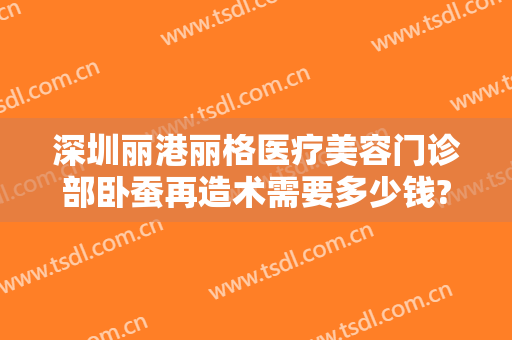 深圳丽港丽格医疗美容门诊部卧蚕再造术需要多少钱?可靠吗?