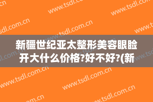 新疆世纪亚太整形美容眼睑开大什么价格?好不好?(新疆最好的美容整形医院)