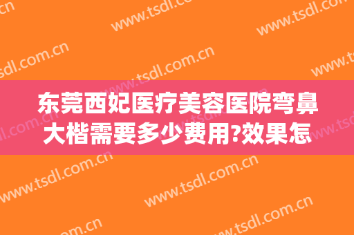 东莞西妃医疗美容医院弯鼻大楷需要多少费用?效果怎么样?(东莞西妃医疗美容医院电话是多少)