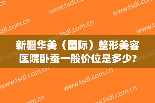 新疆华美（国际）整形美容医院卧蚕一般价位是多少?有哪些优势?(新疆整形医院和华美整形医院)