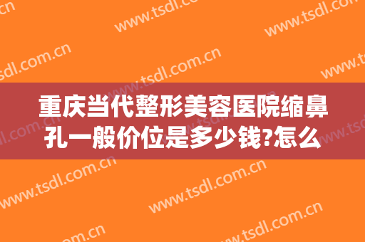 重庆当代整形美容医院缩鼻孔一般价位是多少钱?怎么样?(鼻部整形美容医院重庆当代在哪里)