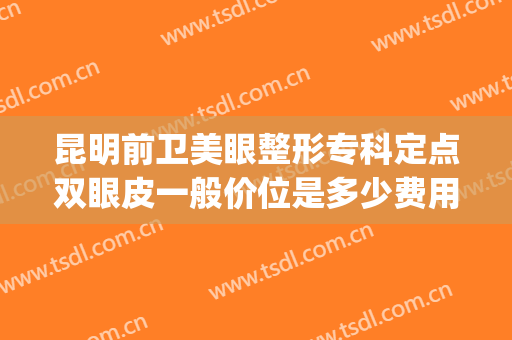 昆明前卫美眼整形专科定点双眼皮一般价位是多少费用?贵不贵?(昆明双眼皮多少钱)