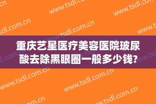 重庆艺星医疗美容医院玻尿酸去除黑眼圈一般多少钱?怎么样?(重庆艺星医疗整形美容医院)