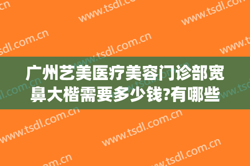 广州艺美医疗美容门诊部宽鼻大楷需要多少钱?有哪些优势?(广州艺美医疗整形美容医院怎么样)