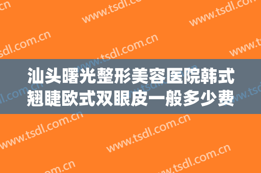汕头曙光整形美容医院韩式翘睫欧式双眼皮一般多少费用?可靠吗?(汕头市曙光美容整形医院)