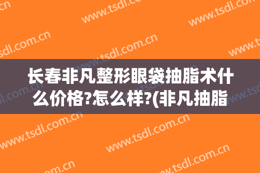 长春非凡整形眼袋抽脂术什么价格?怎么样?(非凡抽脂多少钱)