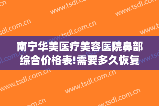 南宁华美医疗美容医院鼻部综合价格表!需要多久恢复?(南宁做鼻综合大概多少钱)