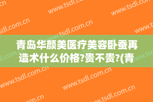青岛华颜美医疗美容卧蚕再造术什么价格?贵不贵?(青岛华颜美医疗美容卧蚕再造术什么价格?贵不贵呀)