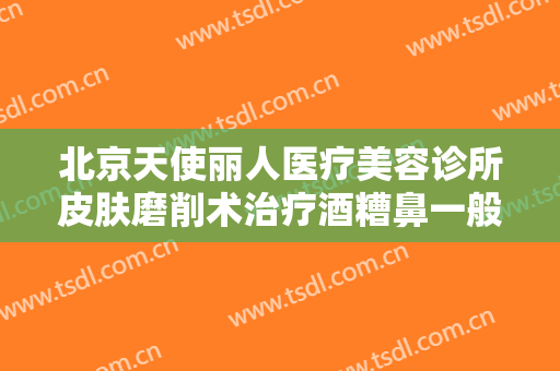 北京天使丽人医疗美容诊所皮肤磨削术治疗酒糟鼻一般价位是多少钱?靠谱吗?