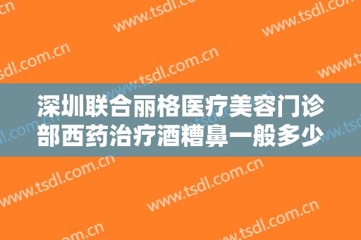 深圳联合丽格医疗美容门诊部西药治疗酒糟鼻一般多少费用?好不好?