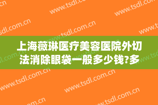 上海薇琳医疗美容医院外切法消除眼袋一般多少钱?多长时间恢复?(上海薇琳祛眼袋好吗医疗美容医院)