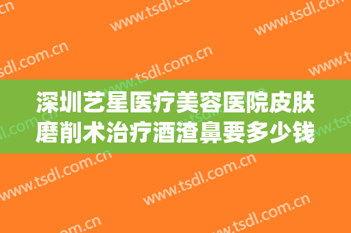 深圳艺星医疗美容医院皮肤磨削术治疗酒渣鼻要多少钱?贵不贵?(酒糟鼻整形术价格)