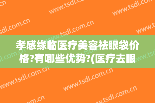 孝感缘临医疗美容祛眼袋价格?有哪些优势?(医疗去眼袋什么价)