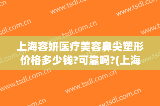 上海容妍医疗美容鼻尖塑形价格多少钱?可靠吗?(上海鼻部整形的价钱)