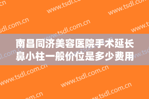 南昌同济美容医院手术延长鼻小柱一般价位是多少费用?有哪些优势?(单独做鼻小柱延长多少钱)