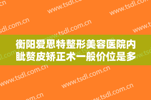 衡阳爱思特整形美容医院内眦赘皮矫正术一般价位是多少?可靠吗?