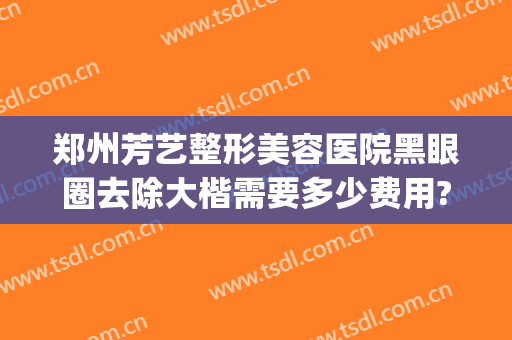 郑州芳艺整形美容医院黑眼圈去除大楷需要多少费用?靠谱吗?(郑州艺美整形医院怎么样)