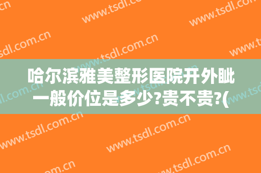 哈尔滨雅美整形医院开外眦一般价位是多少?贵不贵?(哈尔滨雅美医疗整形医院)