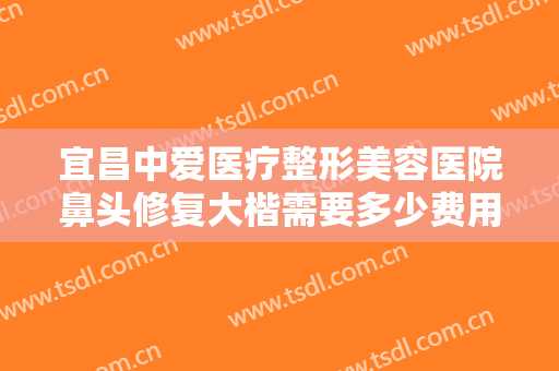 宜昌中爱医疗整形美容医院鼻头修复大楷需要多少费用?有哪些优势?