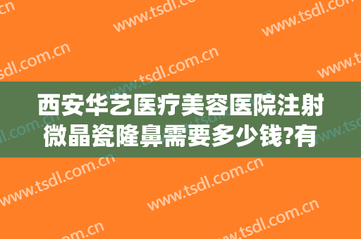 西安华艺医疗美容医院注射微晶瓷隆鼻需要多少钱?有哪些优势?(西安华艺医疗美容医院正规吗)