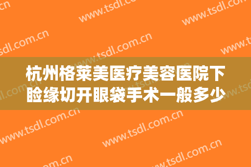 杭州格莱美医疗美容医院下睑缘切开眼袋手术一般多少钱?可靠吗?(杭州哪个医院割眼袋好)
