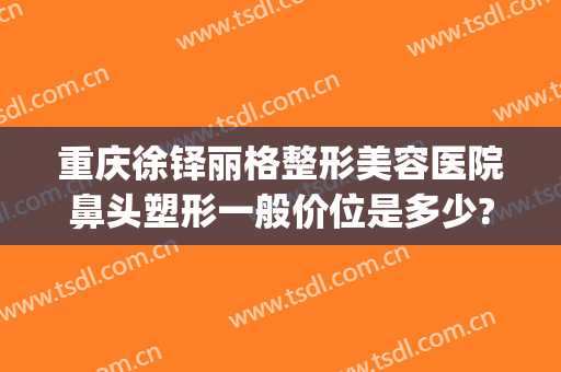 重庆徐铎丽格整形美容医院鼻头塑形一般价位是多少?多长时间恢复?(重庆徐铎丽格医疗美容门诊部)