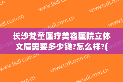 长沙梵童医疗美容医院立体文眉需要多少钱?怎么样?(长沙梵童整形医院)