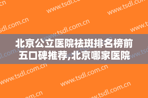 北京公立医院祛斑排名榜前五口碑推荐,北京哪家医院去除雀斑比较好
