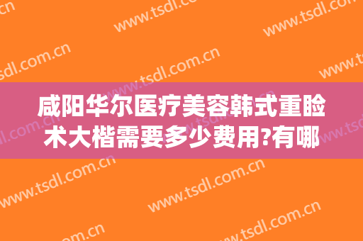 咸阳华尔医疗美容韩式重睑术大楷需要多少费用?有哪些优势?(韩式重睑术多少钱)