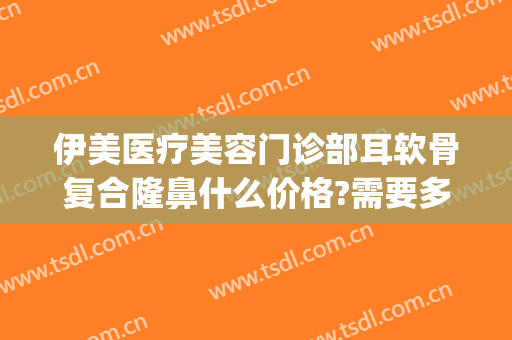 伊美医疗美容门诊部耳软骨复合隆鼻什么价格?需要多久恢复?(伊美尔隆鼻最好的医生)