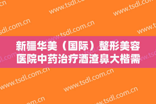 新疆华美（国际）整形美容医院中药治疗酒渣鼻大楷需要多少费用?怎么样?