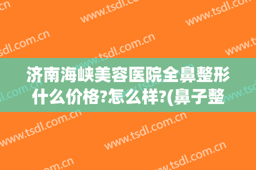 济南海峡美容医院全鼻整形什么价格?怎么样?(鼻子整形美容价格)