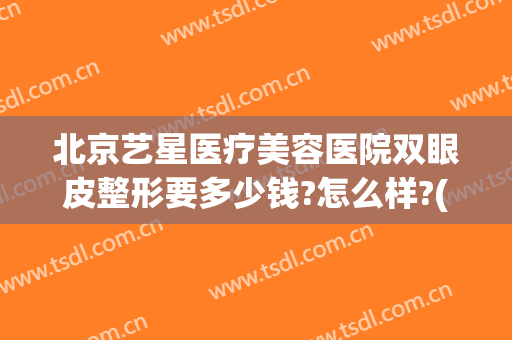 北京艺星医疗美容医院双眼皮整形要多少钱?怎么样?(北京艺星美容整形医院地址)