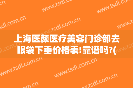 上海医颜医疗美容门诊部去眼袋下垂价格表!靠谱吗?(上海 祛眼袋)