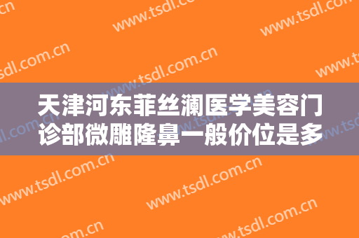 天津河东菲丝澜医学美容门诊部微雕隆鼻一般价位是多少钱?有哪些优势?