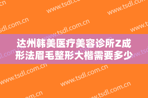 达州韩美医疗美容诊所Z成形法眉毛整形大楷需要多少钱?效果怎么样?