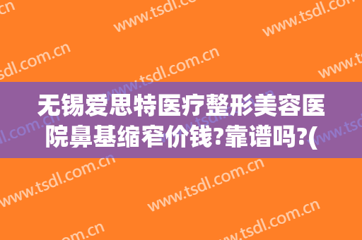 无锡爱思特医疗整形美容医院鼻基缩窄价钱?靠谱吗?(在长沙做鼻综合多少钱用爱思特整形怎么样)