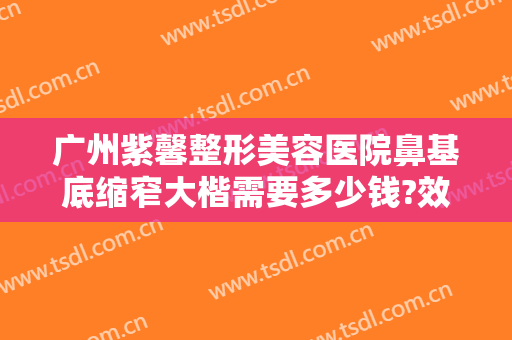 广州紫馨整形美容医院鼻基底缩窄大楷需要多少钱?效果怎么样?