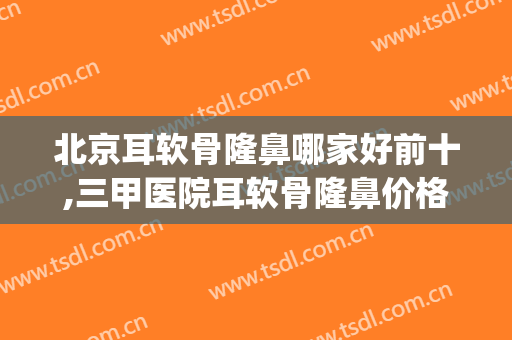 北京耳软骨隆鼻哪家好前十,三甲医院耳软骨隆鼻价格(三甲医院耳软骨隆鼻多少钱)