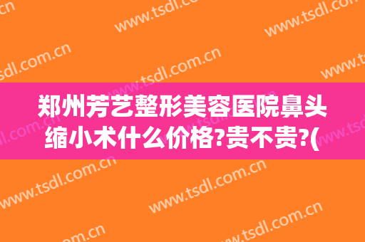 郑州芳艺整形美容医院鼻头缩小术什么价格?贵不贵?(郑州芳艺整形做双眼皮怎么样)