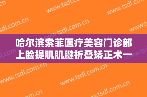哈尔滨索菲医疗美容门诊部上睑提肌肌腱折叠矫正术一般价位是多少?靠谱吗?