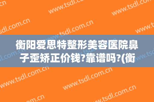 衡阳爱思特整形美容医院鼻子歪矫正价钱?靠谱吗?(衡阳乔雅医疗整形医院)