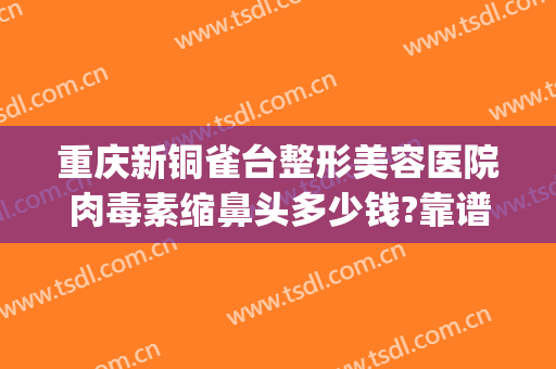 重庆新铜雀台整形美容医院肉毒素缩鼻头多少钱?靠谱吗?(重庆新铜雀台整形美容医院有限公司)