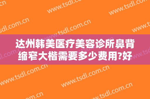 达州韩美医疗美容诊所鼻背缩窄大楷需要多少费用?好不好?