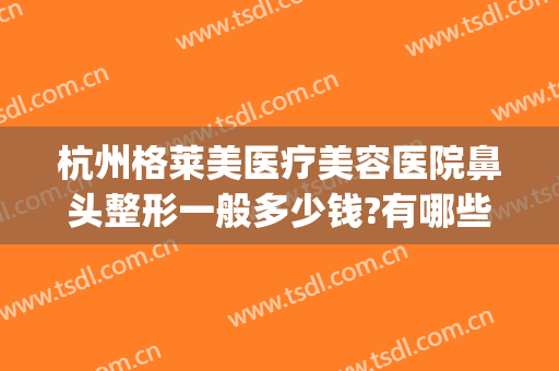 杭州格莱美医疗美容医院鼻头整形一般多少钱?有哪些优势?(杭州美莱整形医院医生)